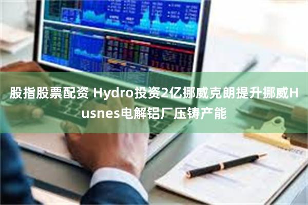 股指股票配资 Hydro投资2亿挪威克朗提升挪威Husnes电解铝厂压铸产能