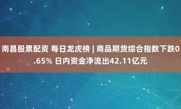 南昌股票配资 每日龙虎榜 | 商品期货综合指数下跌0.65% 日内资金净流出42.11亿元