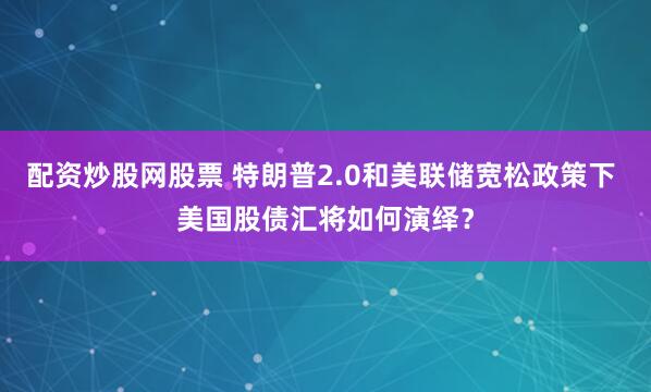 配资炒股网股票 特朗普2.0和美联储宽松政策下 美国股债汇将如何演绎？