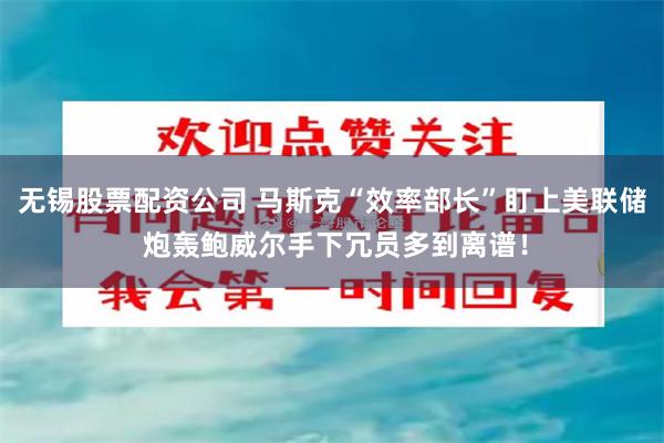 无锡股票配资公司 马斯克“效率部长”盯上美联储 炮轰鲍威尔手下冗员多到离谱！