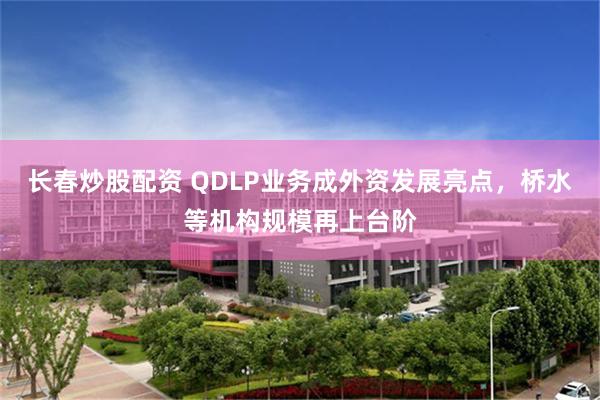 长春炒股配资 QDLP业务成外资发展亮点，桥水等机构规模再上台阶