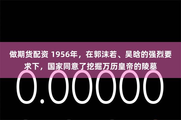 做期货配资 1956年，在郭沫若、吴晗的强烈要求下，国家同意了挖掘万历皇帝的陵墓