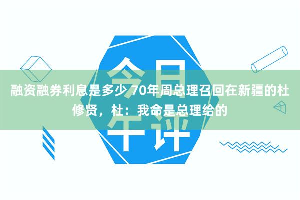 融资融券利息是多少 70年周总理召回在新疆的杜修贤，杜：我命是总理给的