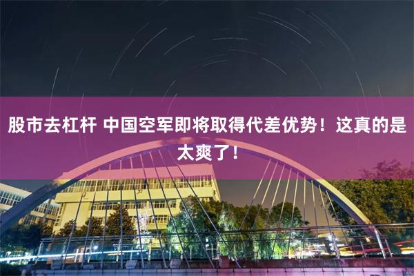 股市去杠杆 中国空军即将取得代差优势！这真的是太爽了！