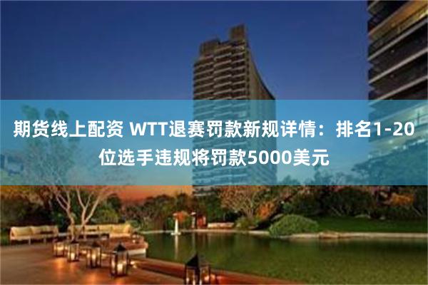 期货线上配资 WTT退赛罚款新规详情：排名1-20位选手违规将罚款5000美元