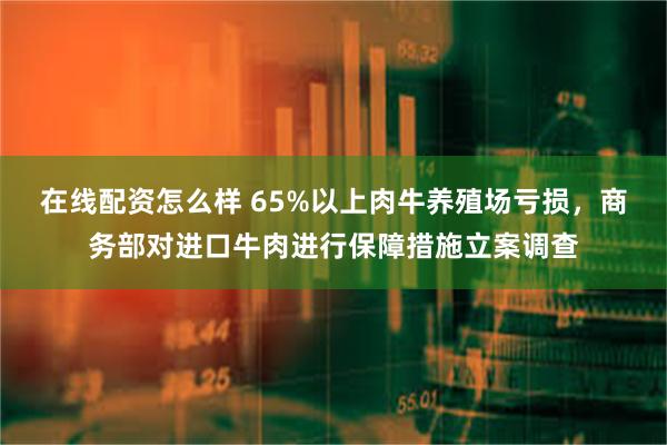 在线配资怎么样 65%以上肉牛养殖场亏损，商务部对进口牛肉进行保障措施立案调查