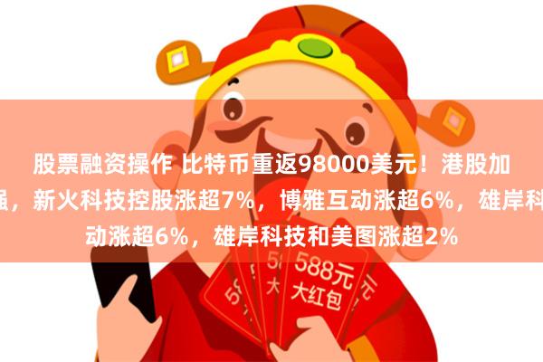 股票融资操作 比特币重返98000美元！港股加密货币概念股走强，新火科技控股涨超7%，博雅互动涨超6%，雄岸科技和美图涨超2%