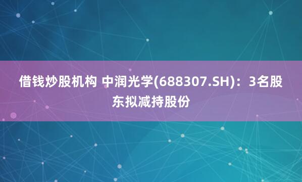 借钱炒股机构 中润光学(688307.SH)：3名股东拟减持股份