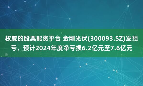 权威的股票配资平台 金刚光伏(300093.SZ)发预亏，预计2024年度净亏损6.2亿元至7.6亿元