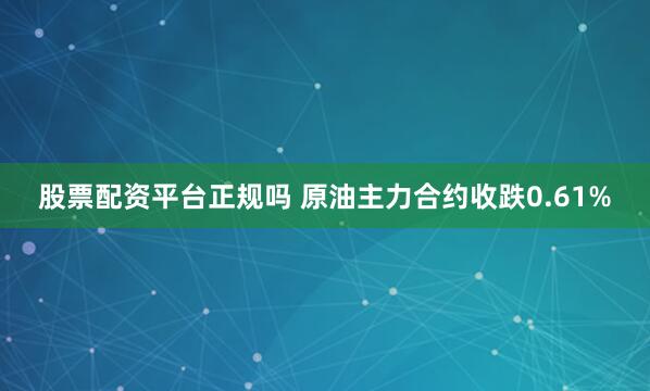 股票配资平台正规吗 原油主力合约收跌0.61%