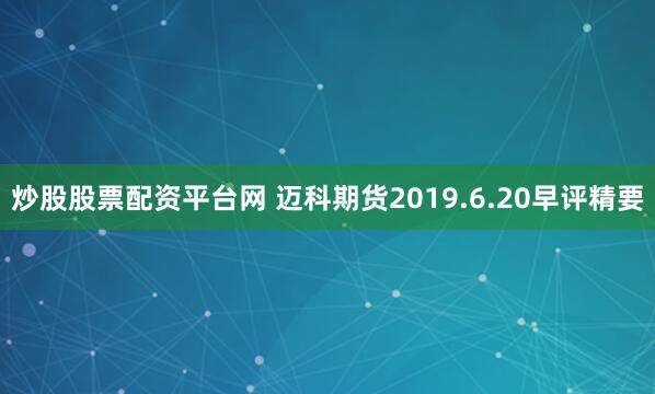 炒股股票配资平台网 迈科期货2019.6.20早评精要